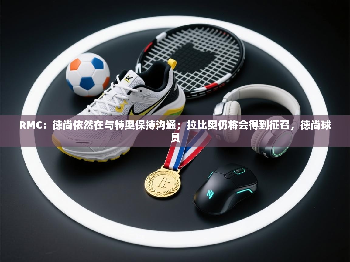 开云体育客服在线咨询-RMC：德尚依然在与特奥保持沟通；拉比奥仍将会得到征召，德尚球员  第2张