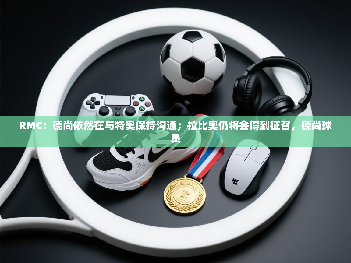 开云体育客服在线咨询-RMC：德尚依然在与特奥保持沟通；拉比奥仍将会得到征召，德尚球员  第3张