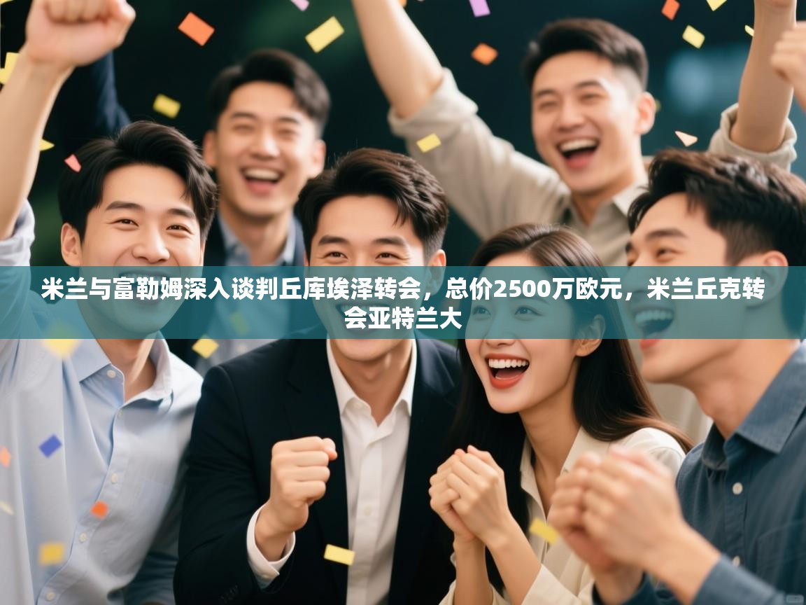 开云体育在线下载-米兰与富勒姆深入谈判丘库埃泽转会,总价2500万欧元,米兰丘克转会亚特兰大 第1张