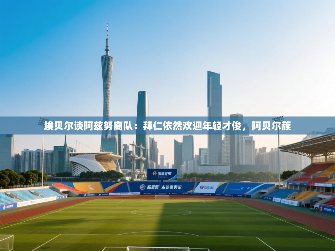 云开体育-埃贝尔谈阿兹努离队:拜仁依然欢迎年轻才俊,阿贝尔簇 第2张