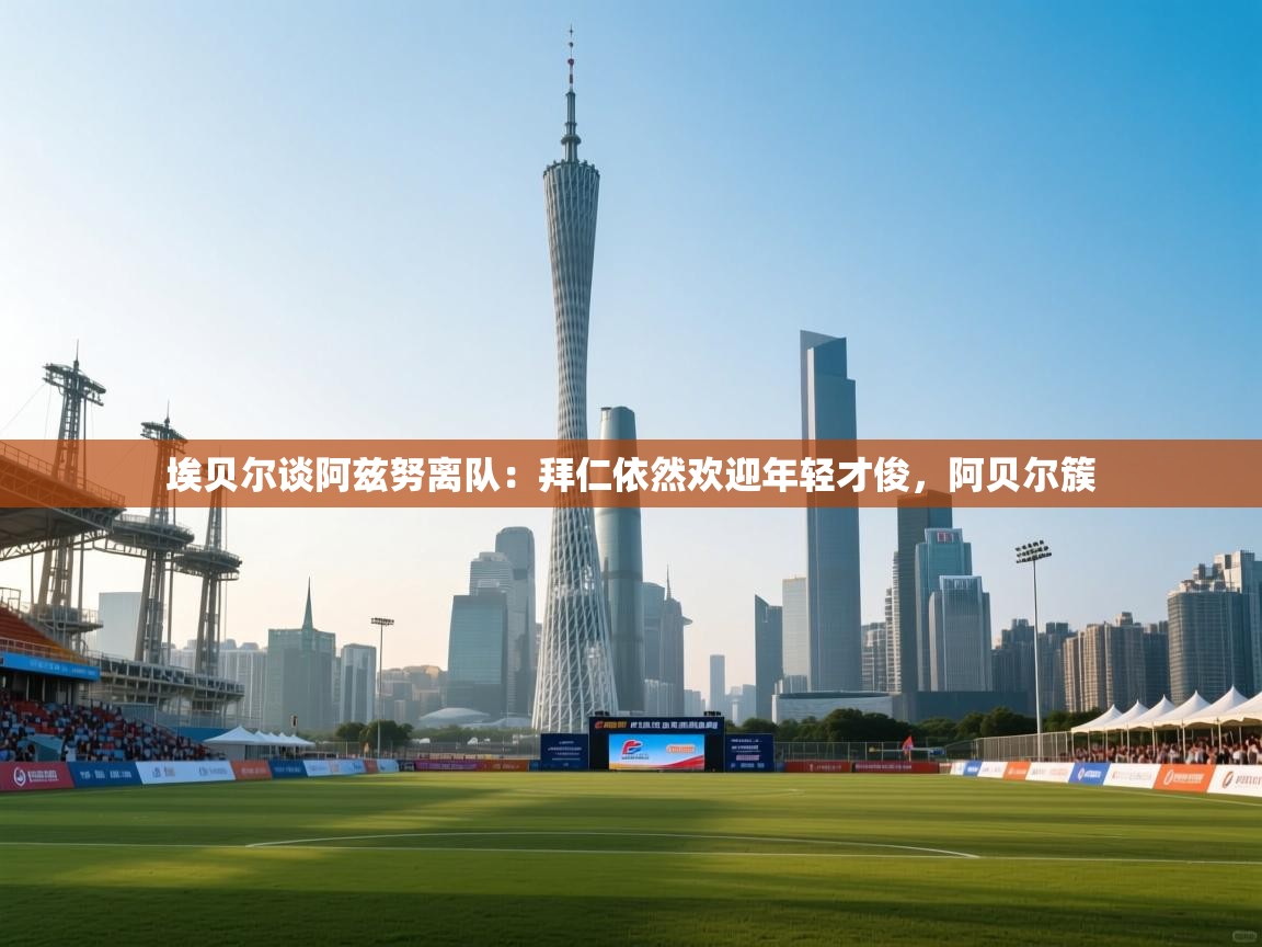 云开体育-埃贝尔谈阿兹努离队:拜仁依然欢迎年轻才俊,阿贝尔簇 第4张