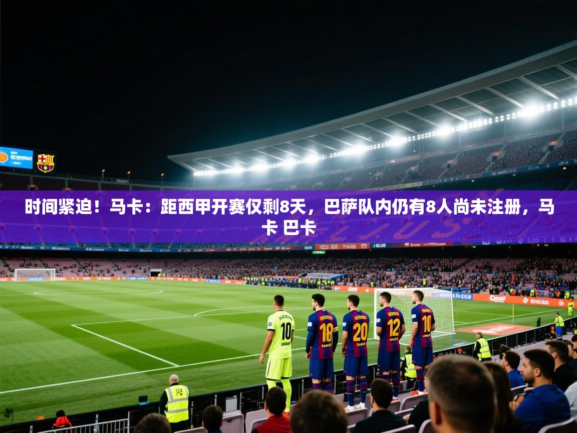 云开体育官网登录入口手机版-时间紧迫！马卡：距西甲开赛仅剩8天，巴萨队内仍有8人尚未注册，马卡 巴卡  第3张