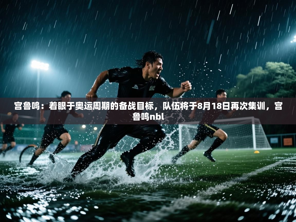 开云下载-宫鲁鸣：着眼于奥运周期的备战目标，队伍将于8月18日再次集训，宫鲁鸣nbl  第1张