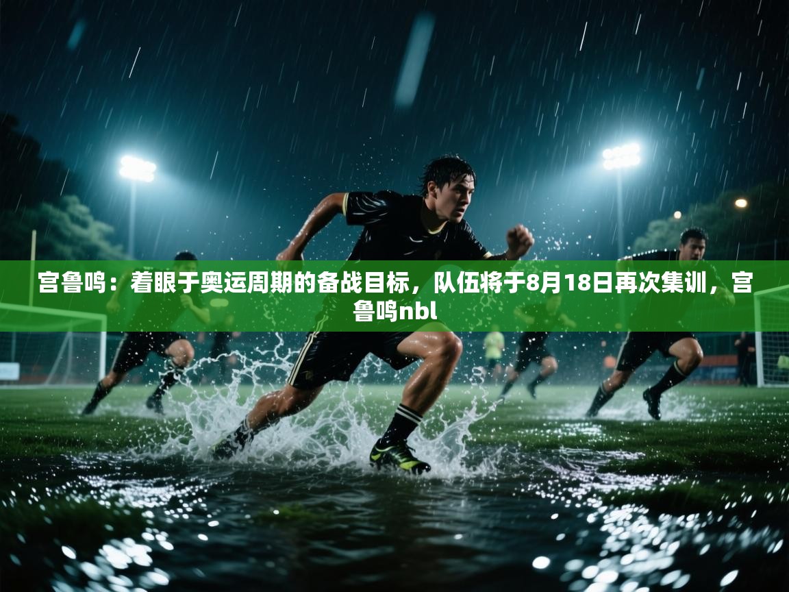 开云下载-宫鲁鸣：着眼于奥运周期的备战目标，队伍将于8月18日再次集训，宫鲁鸣nbl  第2张