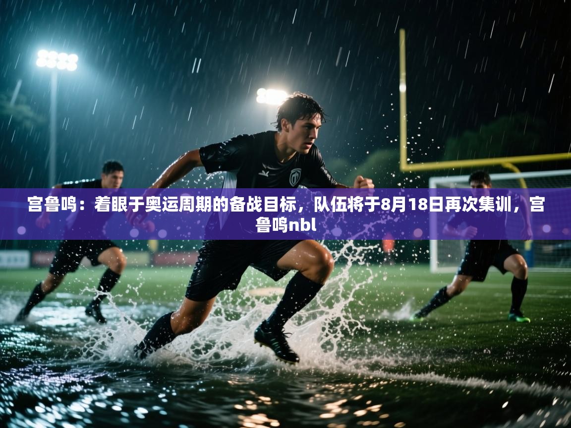 开云下载-宫鲁鸣：着眼于奥运周期的备战目标，队伍将于8月18日再次集训，宫鲁鸣nbl  第4张