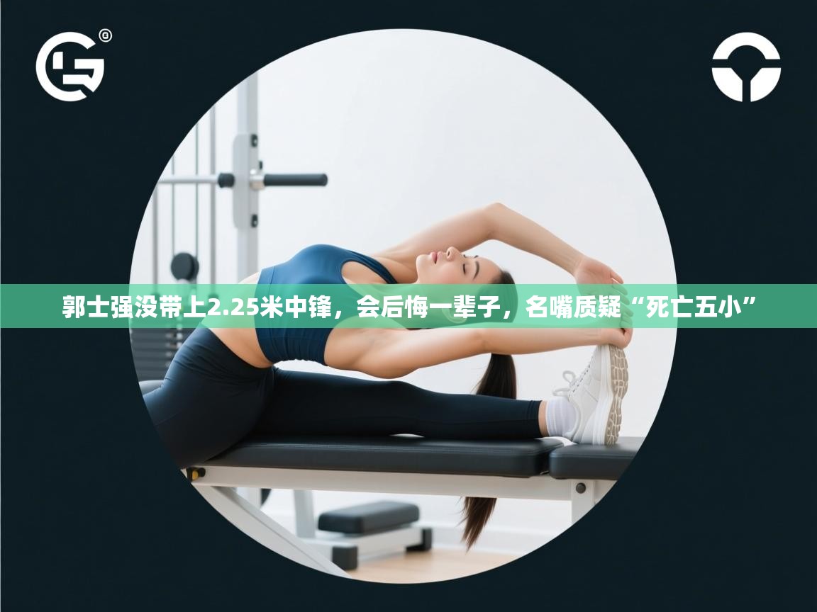 开云网页版-郭士强没带上2.25米中锋，会后悔一辈子，名嘴质疑“死亡五小”  第1张