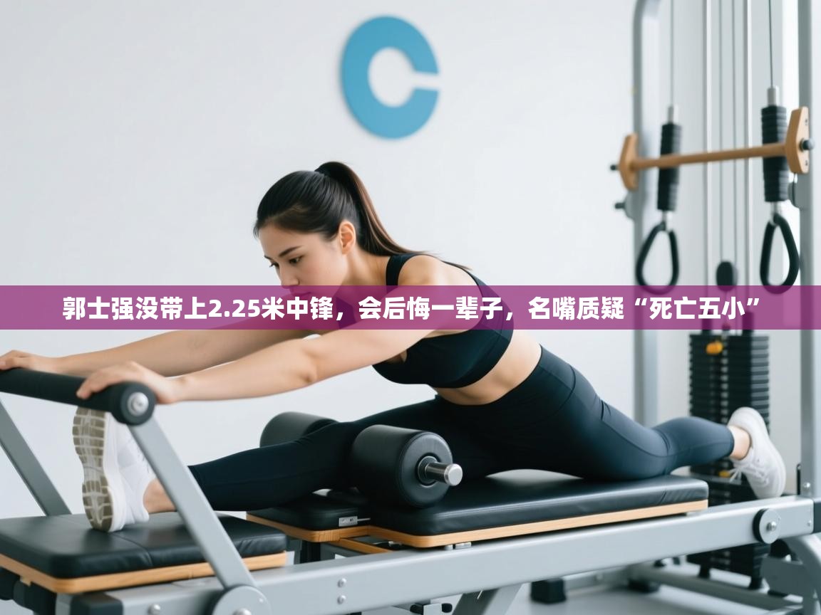 开云网页版-郭士强没带上2.25米中锋，会后悔一辈子，名嘴质疑“死亡五小”  第3张