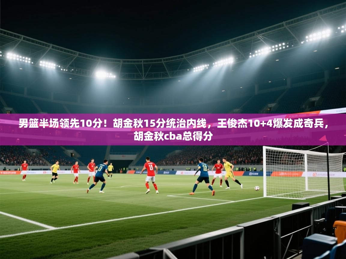 kaiyun sports-男篮半场领先10分！胡金秋15分统治内线，王俊杰10+4爆发成奇兵，胡金秋cba总得分  第3张