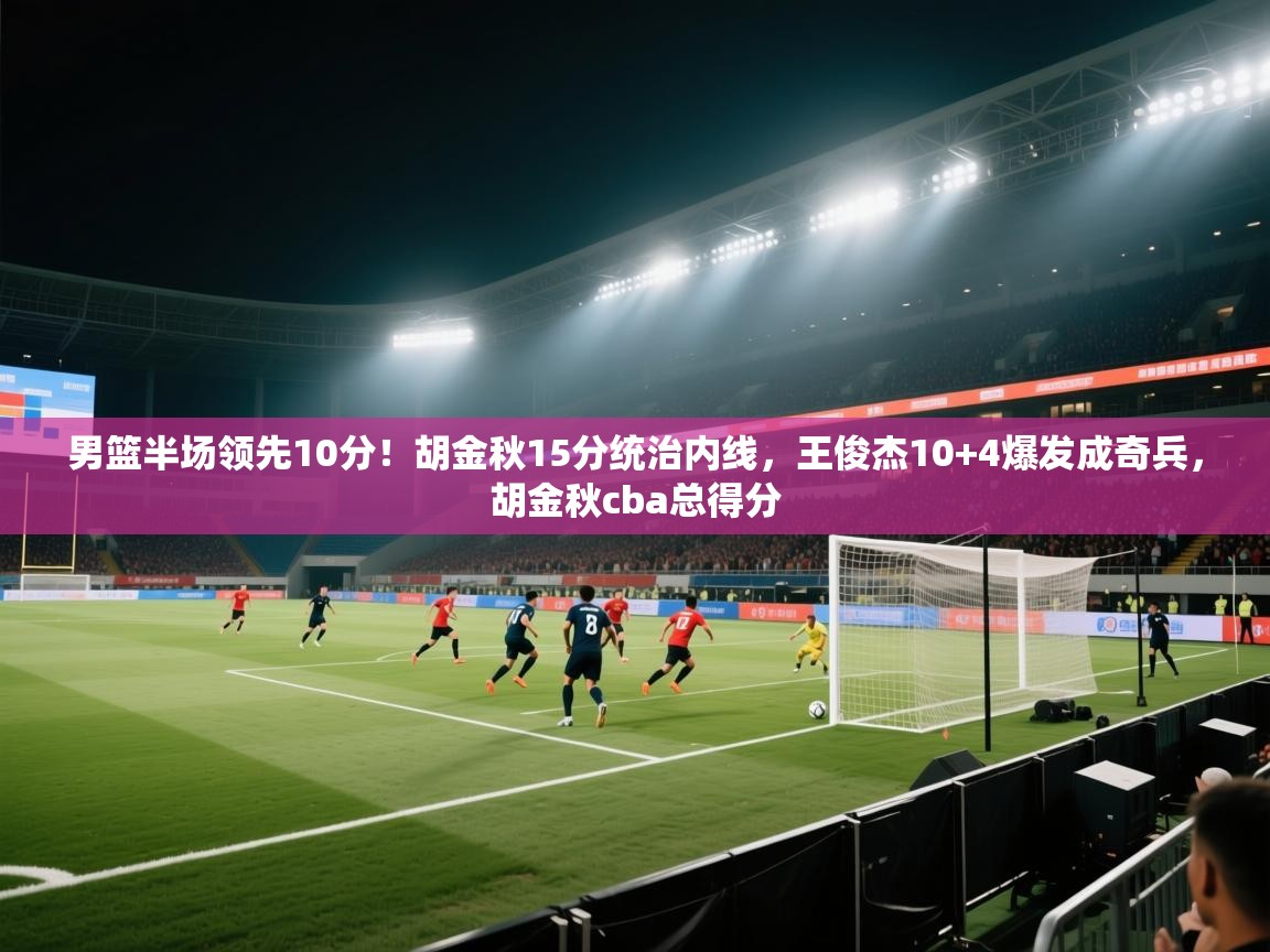 kaiyun sports-男篮半场领先10分！胡金秋15分统治内线，王俊杰10+4爆发成奇兵，胡金秋cba总得分  第2张